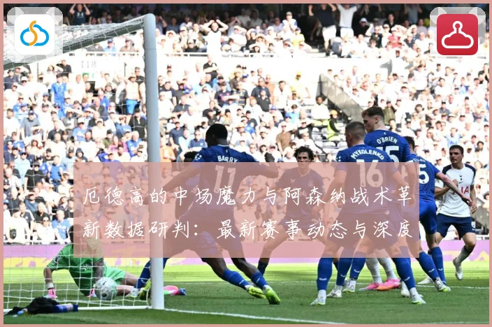 厄德高的中场魔力与阿森纳战术革新数据研判：最新赛事动态与深度分析