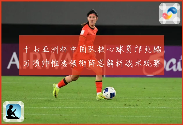十七亚洲杯中国队核心球员邝兆镭万项帅惟浩领衔阵容解析战术观察：最新赛事动态与深度分析