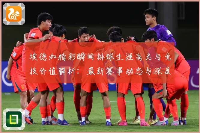 埃德加精彩瞬间排球生涯高光与竞技价值解析：最新赛事动态与深度分析